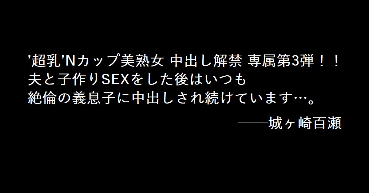 ’超乳’Nカップ美熟女 中出し解禁 専属第3弾！！ 夫と子作りSEXをした後はいつも絶倫の義息子に中出しされ続けています…。 ──城ヶ崎百瀬